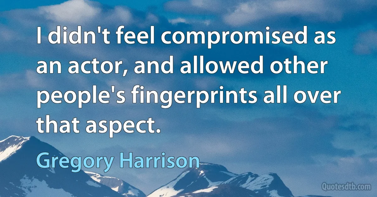 I didn't feel compromised as an actor, and allowed other people's fingerprints all over that aspect. (Gregory Harrison)