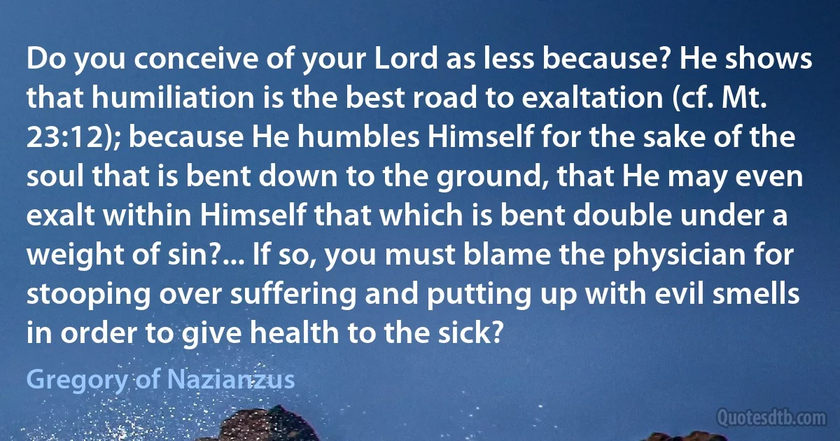 Do you conceive of your Lord as less because? He shows that humiliation is the best road to exaltation (cf. Mt. 23:12); because He humbles Himself for the sake of the soul that is bent down to the ground, that He may even exalt within Himself that which is bent double under a weight of sin?... If so, you must blame the physician for stooping over suffering and putting up with evil smells in order to give health to the sick? (Gregory of Nazianzus)