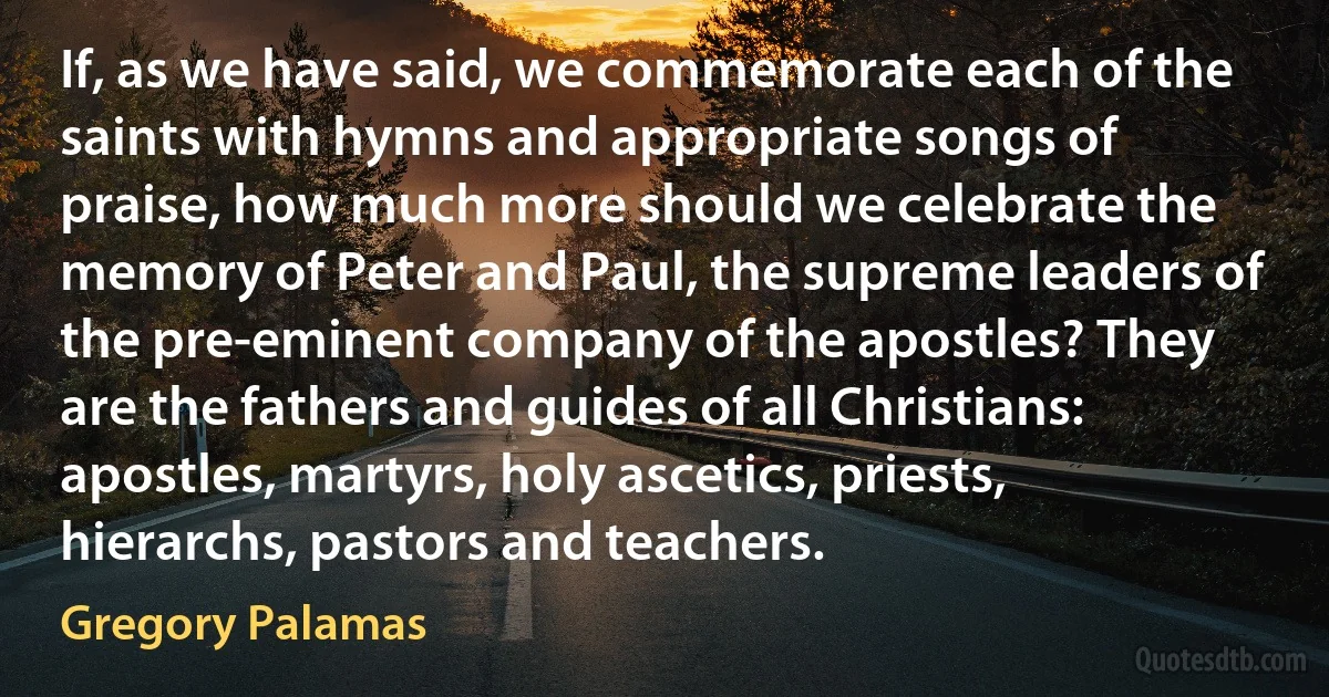 If, as we have said, we commemorate each of the saints with hymns and appropriate songs of praise, how much more should we celebrate the memory of Peter and Paul, the supreme leaders of the pre-eminent company of the apostles? They are the fathers and guides of all Christians: apostles, martyrs, holy ascetics, priests, hierarchs, pastors and teachers. (Gregory Palamas)