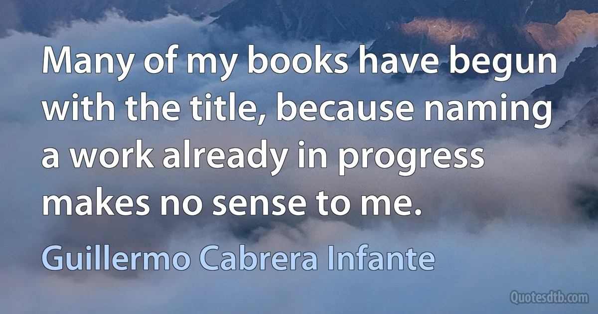 Many of my books have begun with the title, because naming a work already in progress makes no sense to me. (Guillermo Cabrera Infante)