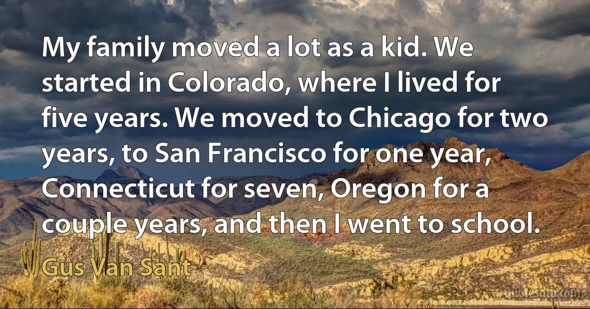 My family moved a lot as a kid. We started in Colorado, where I lived for five years. We moved to Chicago for two years, to San Francisco for one year, Connecticut for seven, Oregon for a couple years, and then I went to school. (Gus Van Sant)