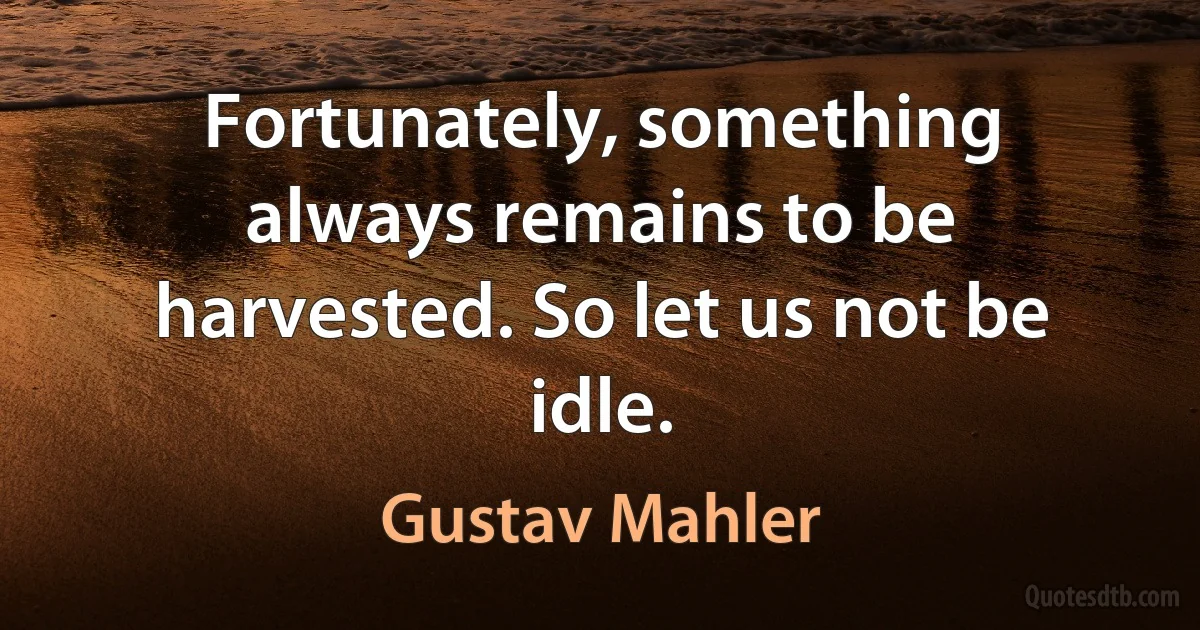 Fortunately, something always remains to be harvested. So let us not be idle. (Gustav Mahler)