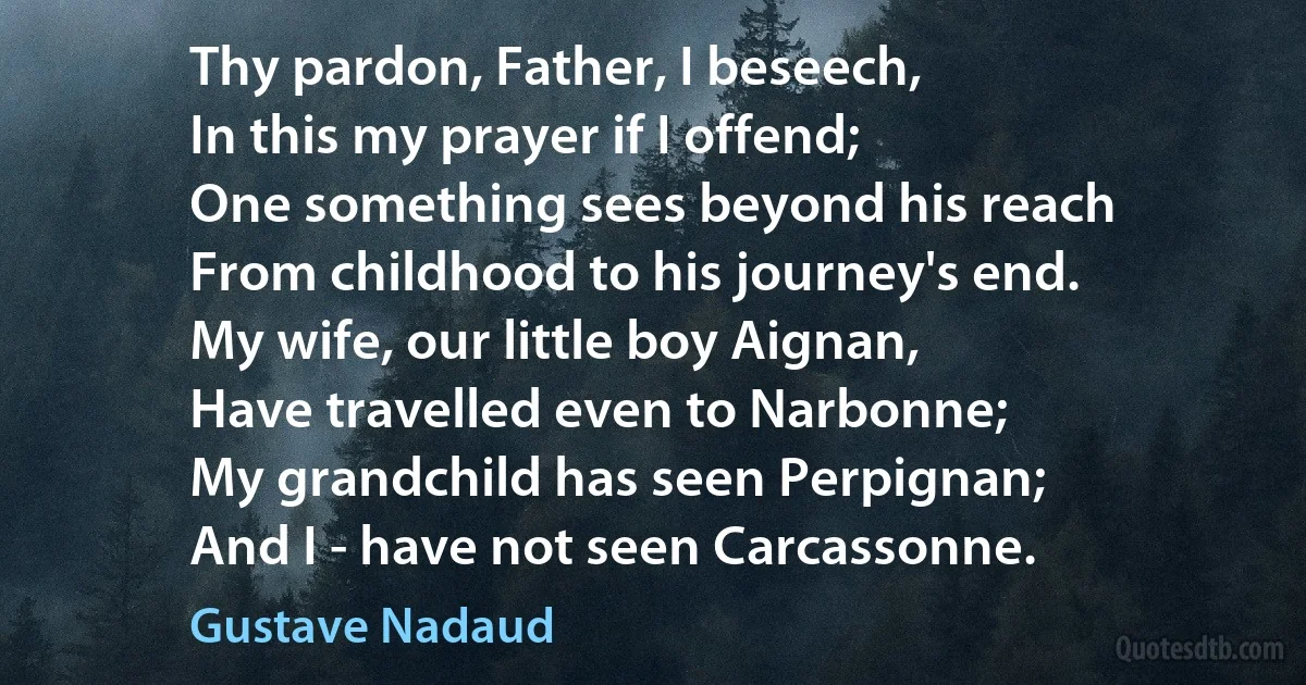 Thy pardon, Father, I beseech,
In this my prayer if I offend;
One something sees beyond his reach
From childhood to his journey's end.
My wife, our little boy Aignan,
Have travelled even to Narbonne;
My grandchild has seen Perpignan;
And I - have not seen Carcassonne. (Gustave Nadaud)