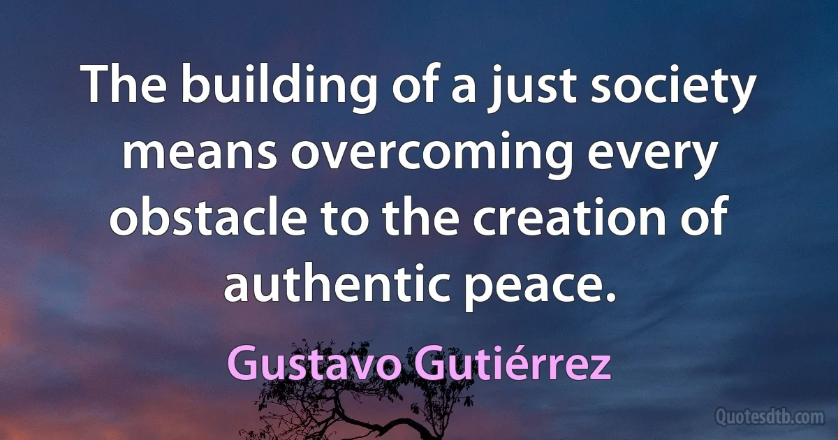 The building of a just society means overcoming every obstacle to the creation of authentic peace. (Gustavo Gutiérrez)