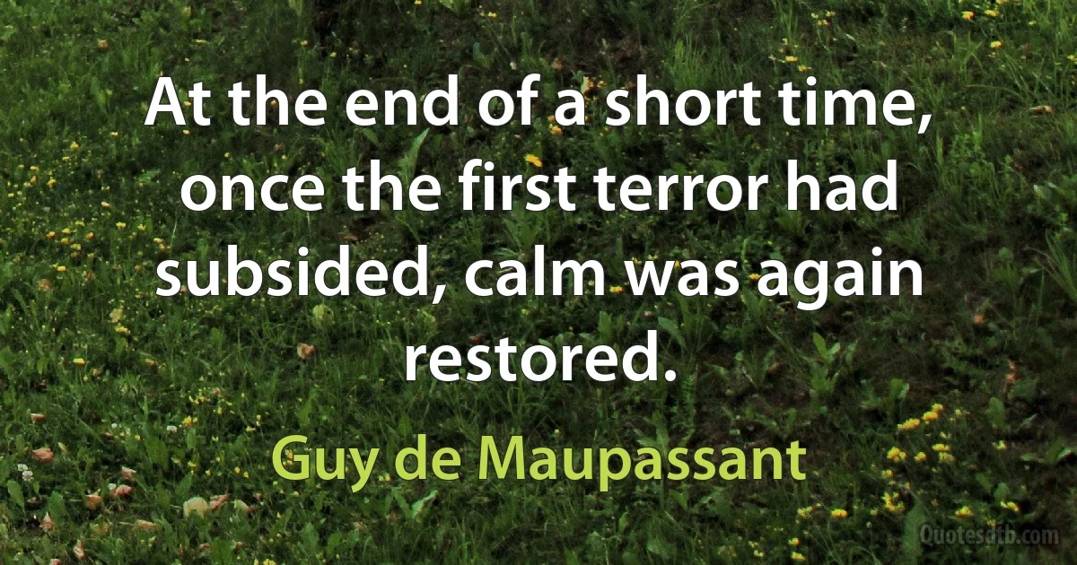 At the end of a short time, once the first terror had subsided, calm was again restored. (Guy de Maupassant)