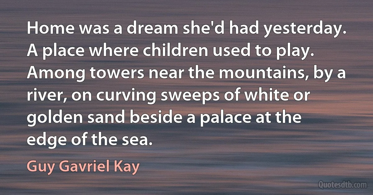 Home was a dream she'd had yesterday. A place where children used to play. Among towers near the mountains, by a river, on curving sweeps of white or golden sand beside a palace at the edge of the sea. (Guy Gavriel Kay)