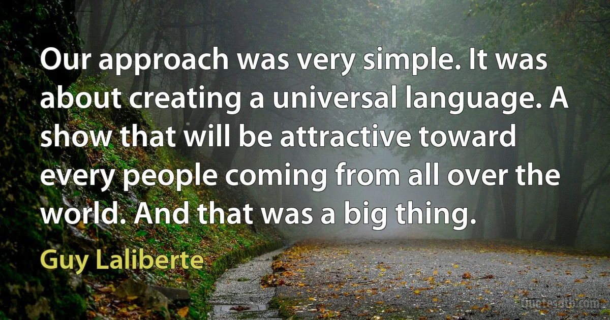 Our approach was very simple. It was about creating a universal language. A show that will be attractive toward every people coming from all over the world. And that was a big thing. (Guy Laliberte)