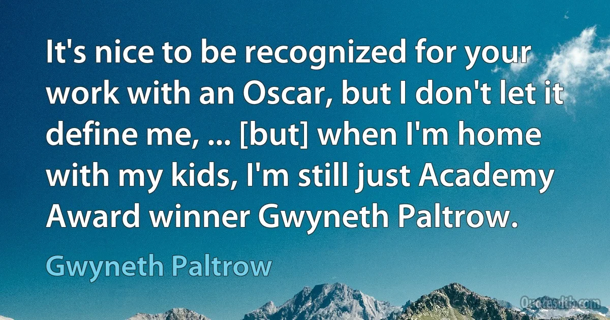 It's nice to be recognized for your work with an Oscar, but I don't let it define me, ... [but] when I'm home with my kids, I'm still just Academy Award winner Gwyneth Paltrow. (Gwyneth Paltrow)