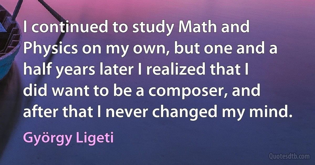 I continued to study Math and Physics on my own, but one and a half years later I realized that I did want to be a composer, and after that I never changed my mind. (György Ligeti)