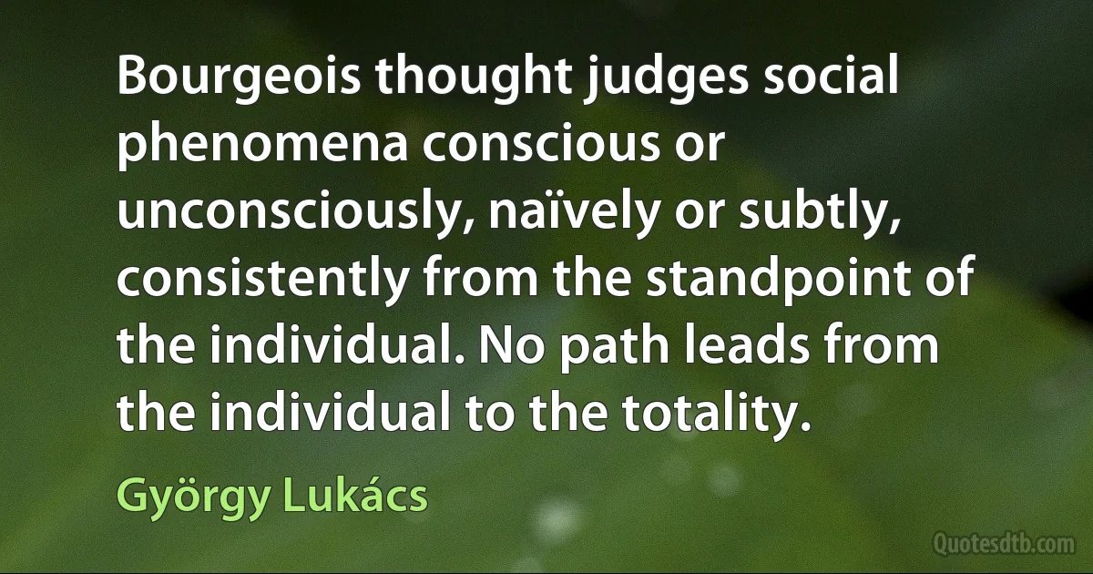 Bourgeois thought judges social phenomena conscious or unconsciously, naïvely or subtly, consistently from the standpoint of the individual. No path leads from the individual to the totality. (György Lukács)