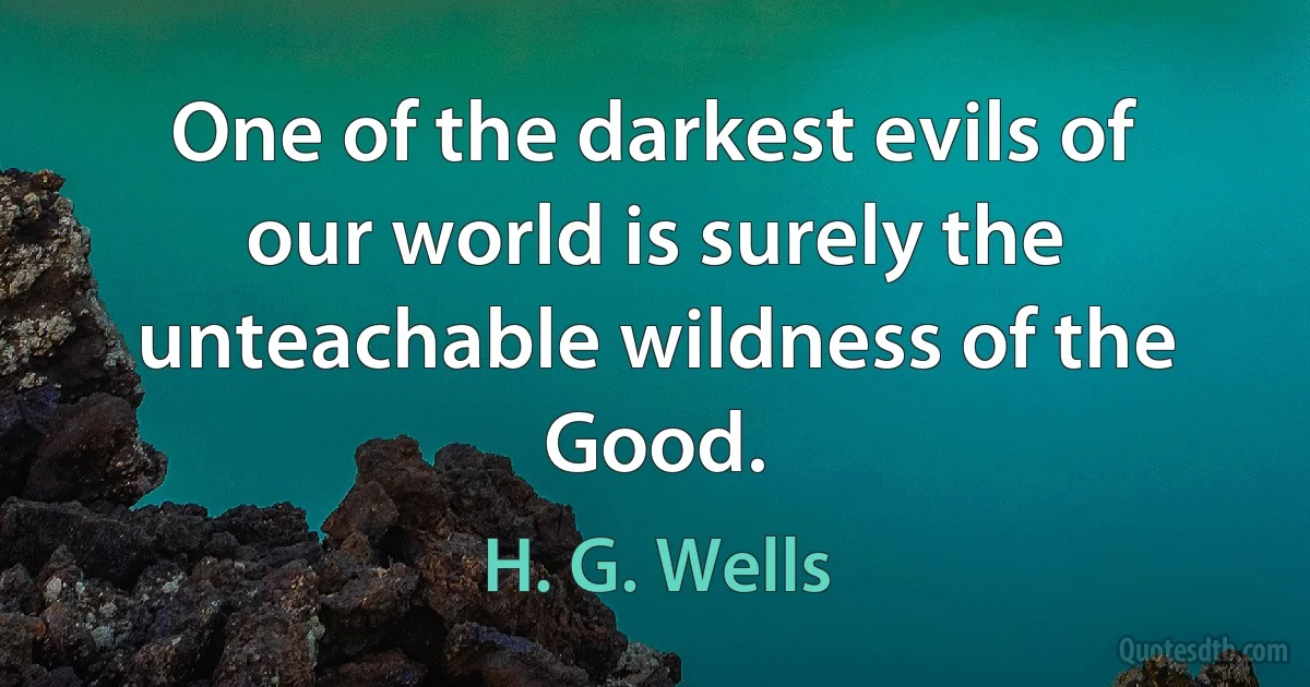 One of the darkest evils of our world is surely the unteachable wildness of the Good. (H. G. Wells)