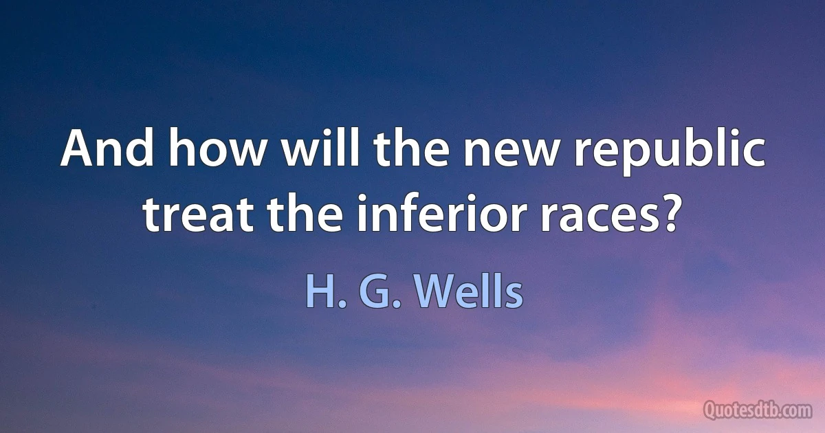 And how will the new republic treat the inferior races? (H. G. Wells)