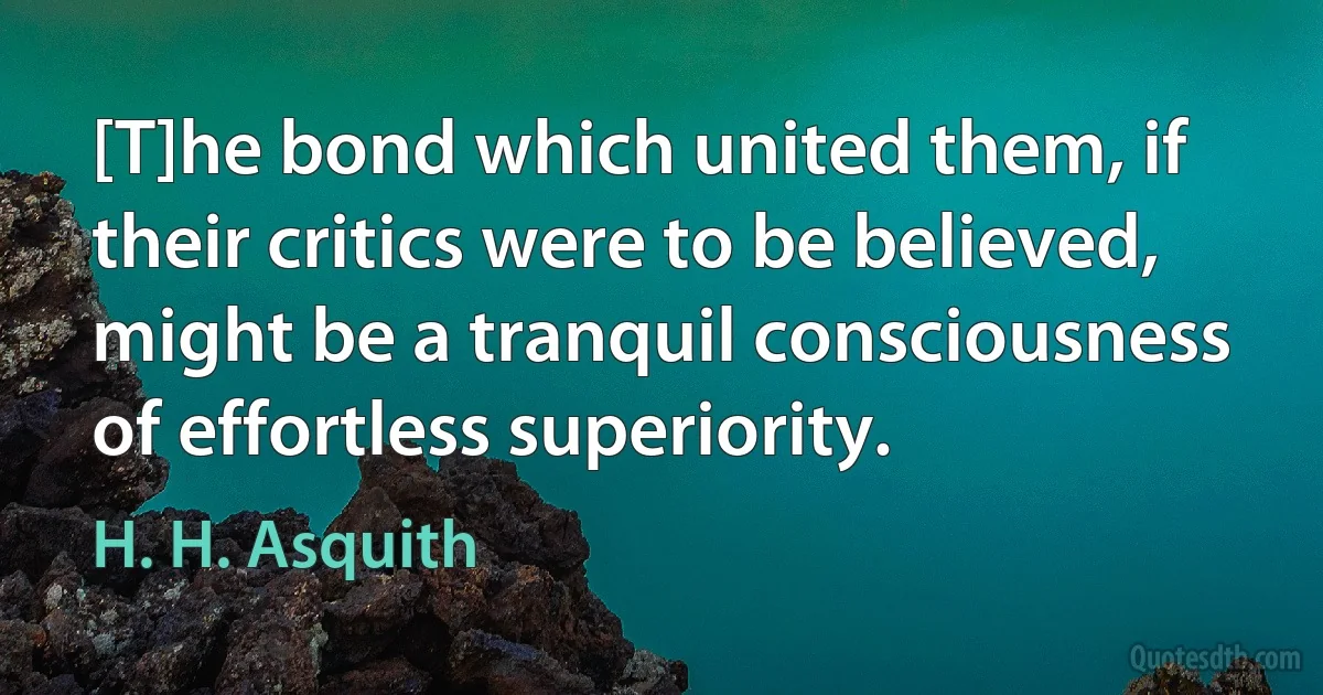 [T]he bond which united them, if their critics were to be believed, might be a tranquil consciousness of effortless superiority. (H. H. Asquith)