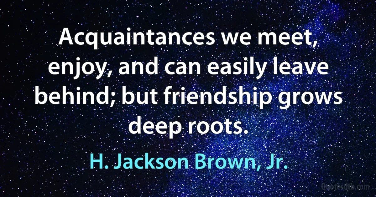 Acquaintances we meet, enjoy, and can easily leave behind; but friendship grows deep roots. (H. Jackson Brown, Jr.)