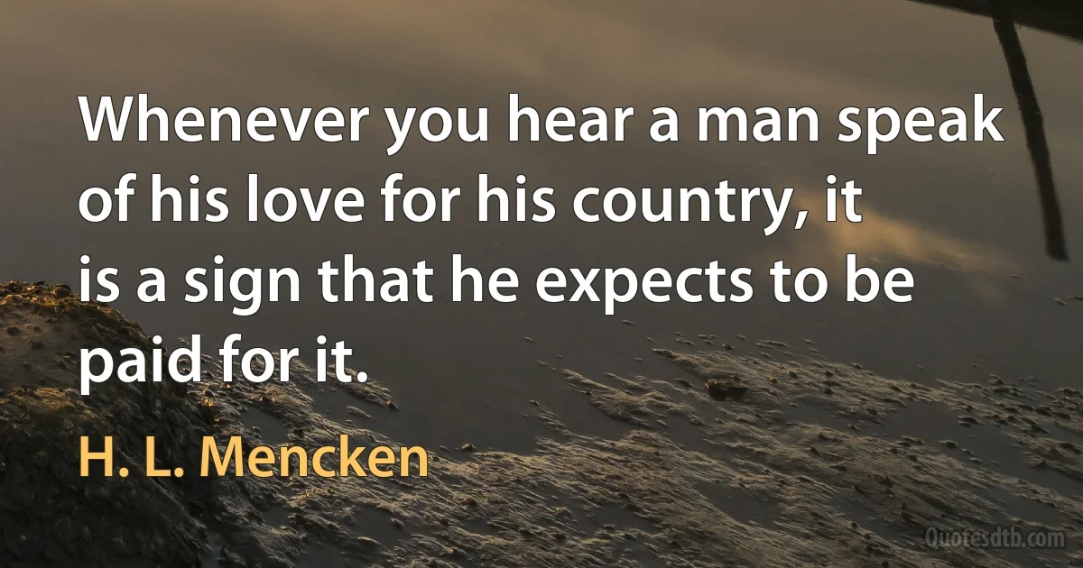 Whenever you hear a man speak of his love for his country, it is a sign that he expects to be paid for it. (H. L. Mencken)