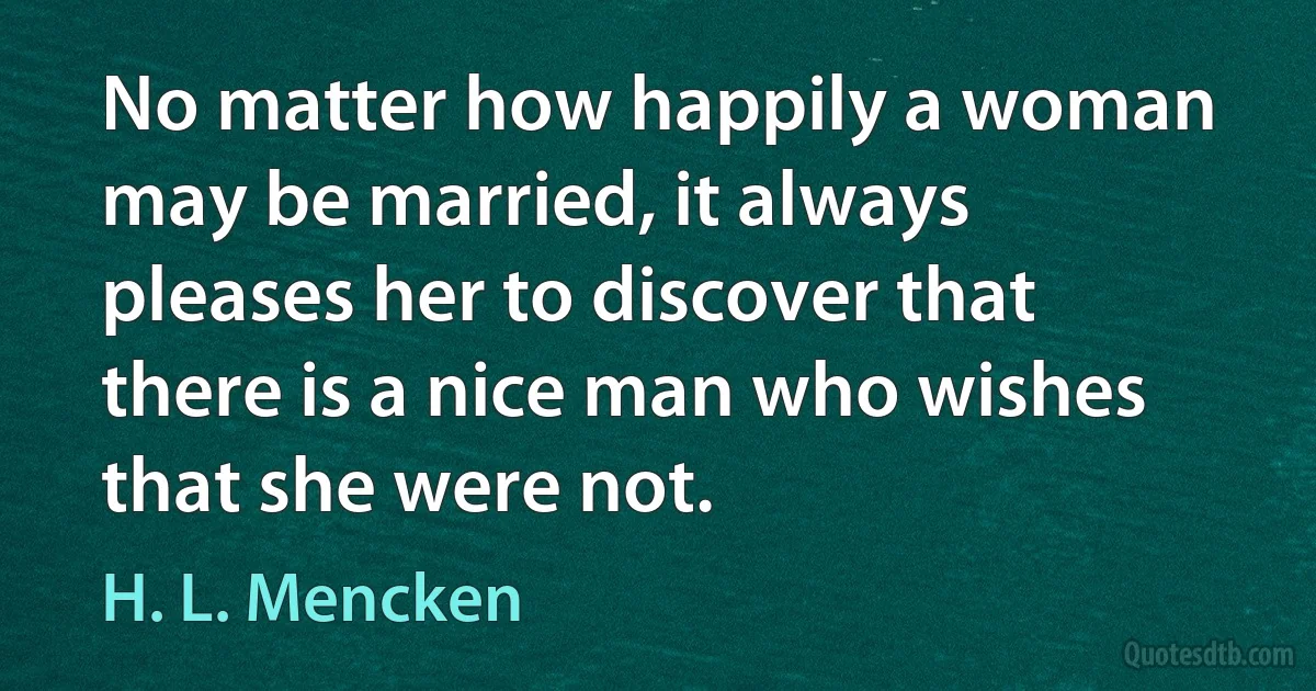 No matter how happily a woman may be married, it always pleases her to discover that there is a nice man who wishes that she were not. (H. L. Mencken)