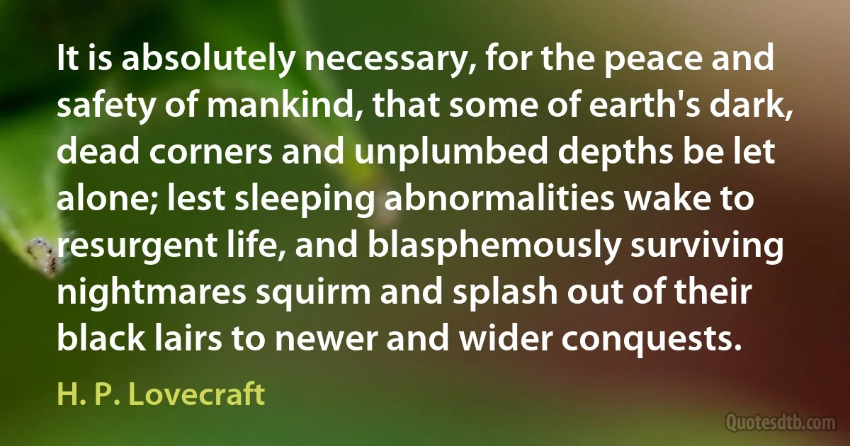 It is absolutely necessary, for the peace and safety of mankind, that some of earth's dark, dead corners and unplumbed depths be let alone; lest sleeping abnormalities wake to resurgent life, and blasphemously surviving nightmares squirm and splash out of their black lairs to newer and wider conquests. (H. P. Lovecraft)