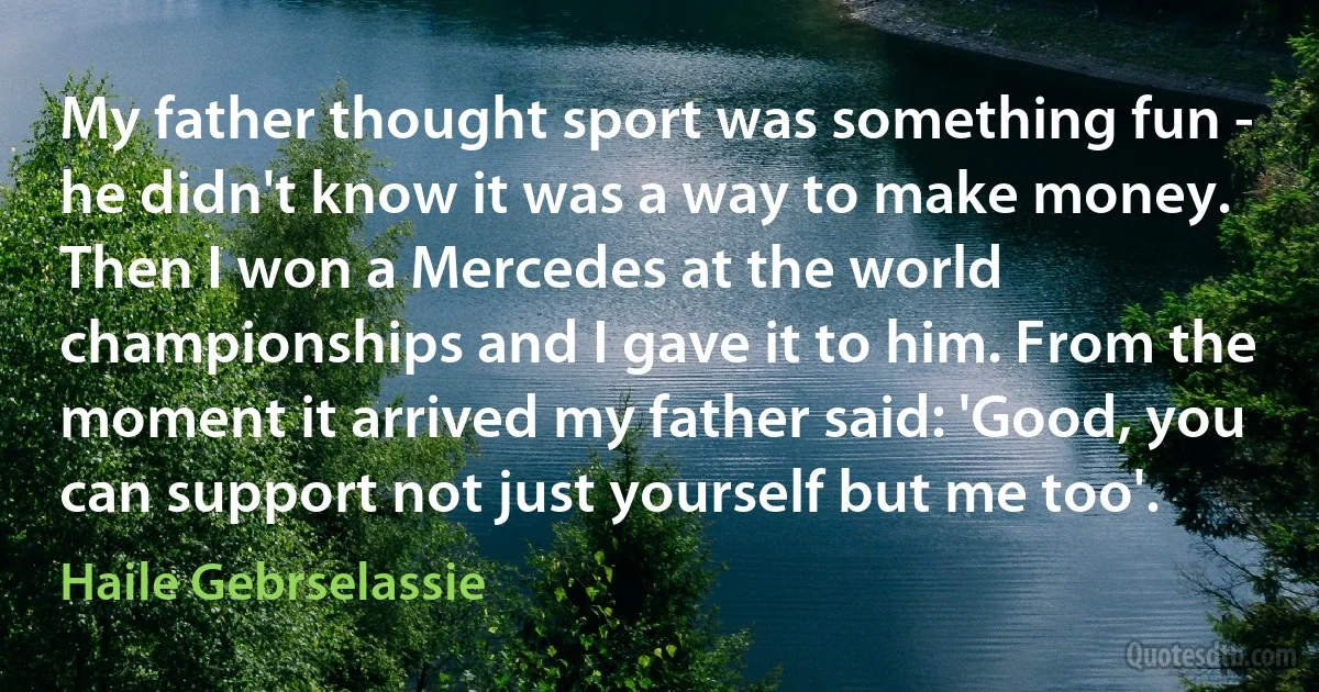 My father thought sport was something fun - he didn't know it was a way to make money. Then I won a Mercedes at the world championships and I gave it to him. From the moment it arrived my father said: 'Good, you can support not just yourself but me too'. (Haile Gebrselassie)