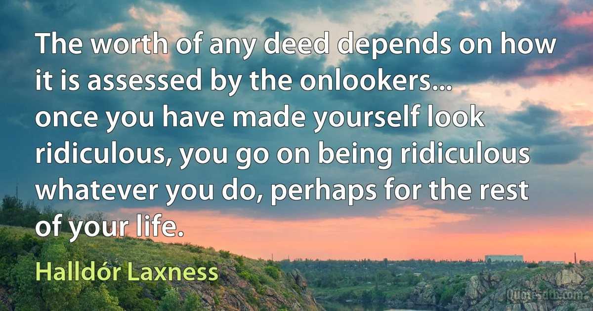 The worth of any deed depends on how it is assessed by the onlookers... once you have made yourself look ridiculous, you go on being ridiculous whatever you do, perhaps for the rest of your life. (Halldór Laxness)