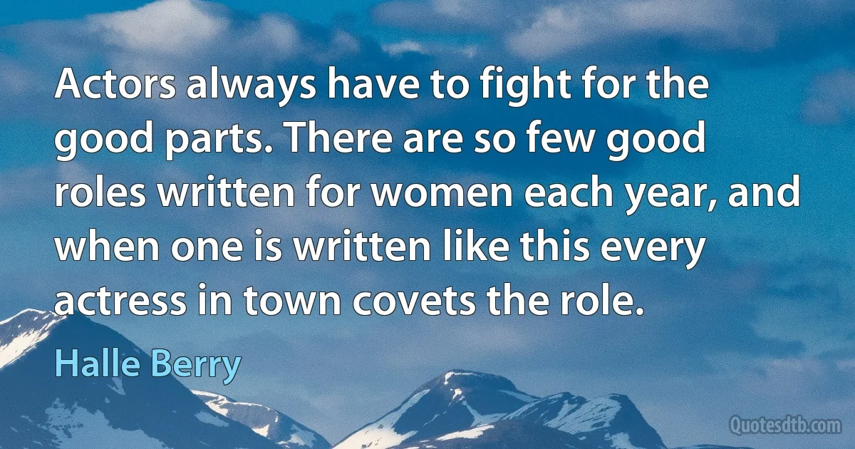 Actors always have to fight for the good parts. There are so few good roles written for women each year, and when one is written like this every actress in town covets the role. (Halle Berry)