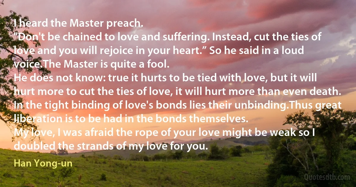 I heard the Master preach.
"Don't be chained to love and suffering. Instead, cut the ties of love and you will rejoice in your heart.” So he said in a loud voice.The Master is quite a fool.
He does not know: true it hurts to be tied with love, but it will hurt more to cut the ties of love, it will hurt more than even death.
In the tight binding of love's bonds lies their unbinding.Thus great liberation is to be had in the bonds themselves.
My love, I was afraid the rope of your love might be weak so I doubled the strands of my love for you. (Han Yong-un)