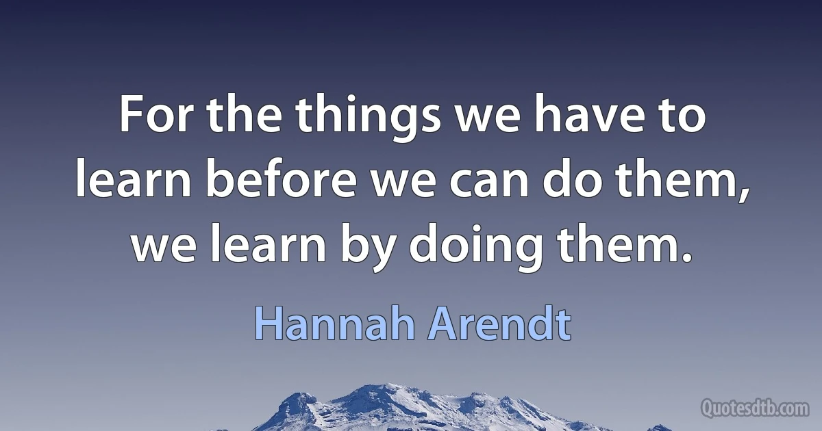 For the things we have to learn before we can do them, we learn by doing them. (Hannah Arendt)