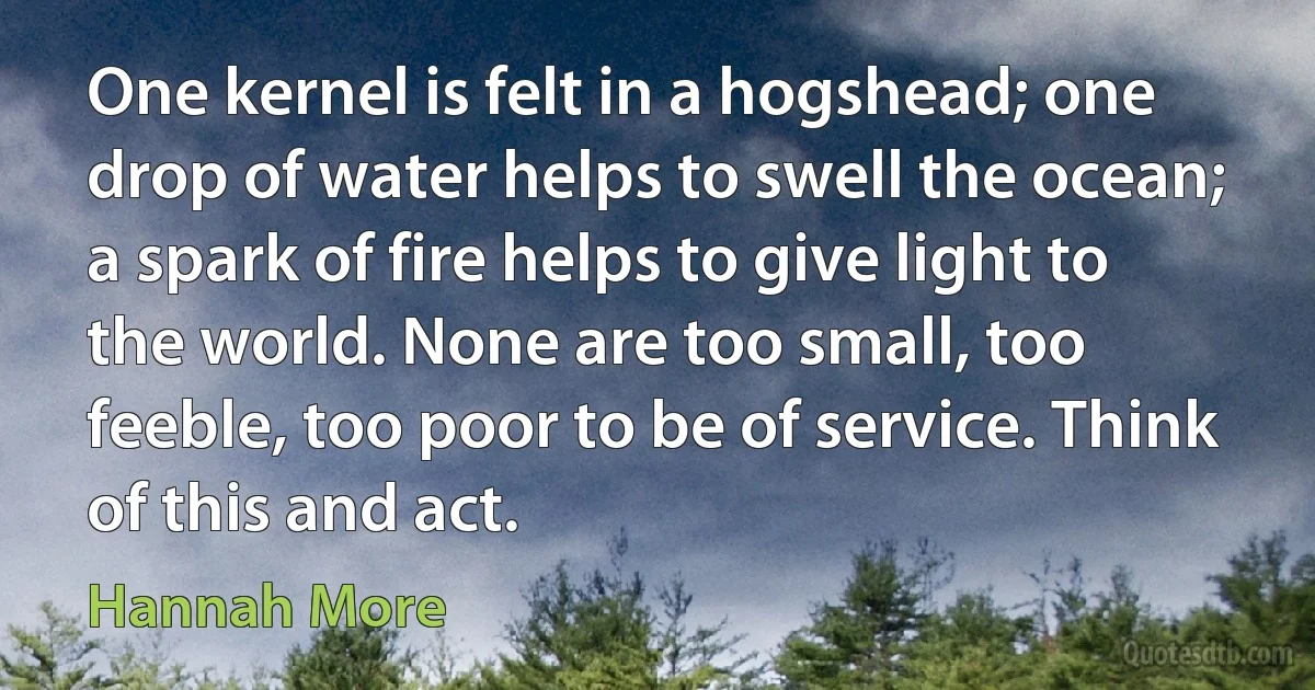 One kernel is felt in a hogshead; one drop of water helps to swell the ocean; a spark of fire helps to give light to the world. None are too small, too feeble, too poor to be of service. Think of this and act. (Hannah More)