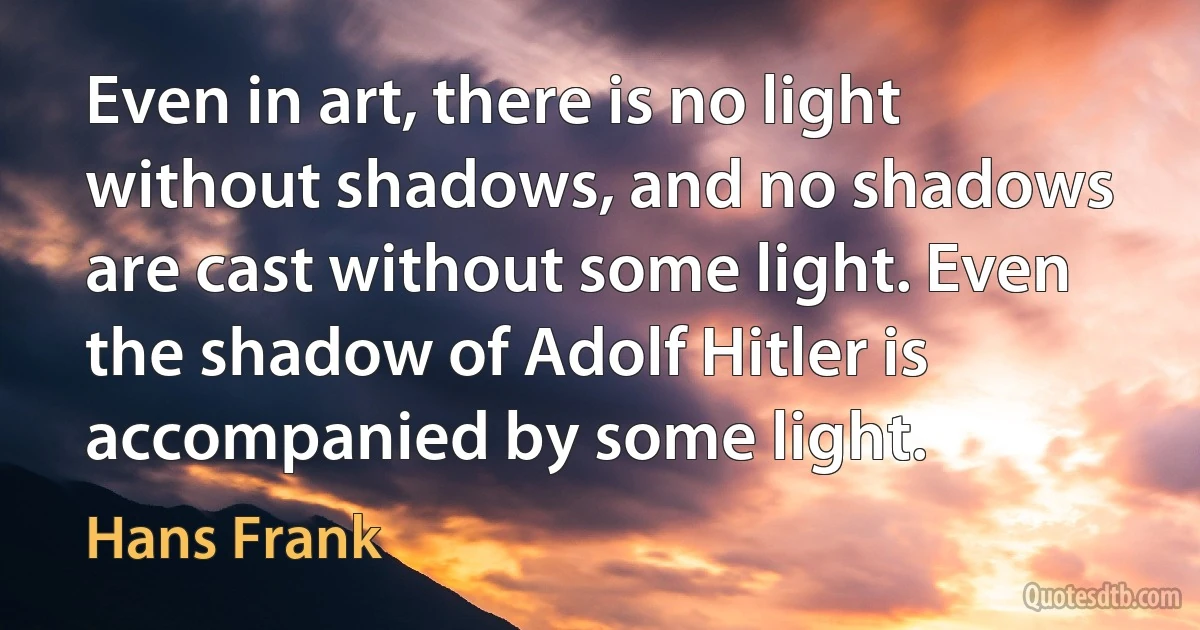 Even in art, there is no light without shadows, and no shadows are cast without some light. Even the shadow of Adolf Hitler is accompanied by some light. (Hans Frank)