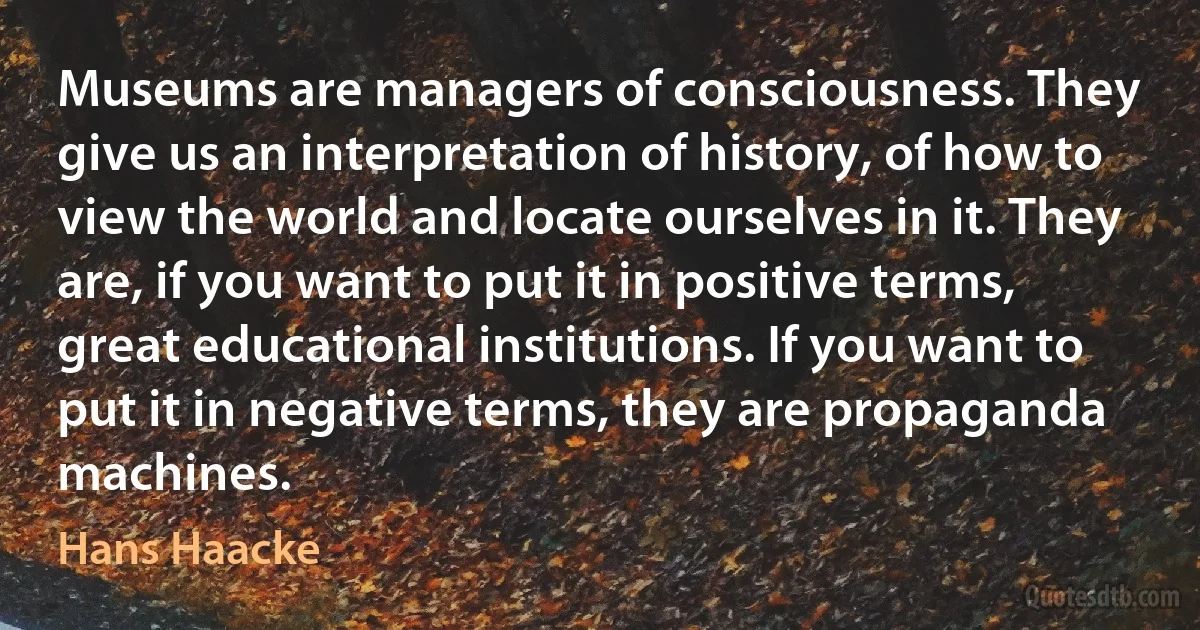 Museums are managers of consciousness. They give us an interpretation of history, of how to view the world and locate ourselves in it. They are, if you want to put it in positive terms, great educational institutions. If you want to put it in negative terms, they are propaganda machines. (Hans Haacke)