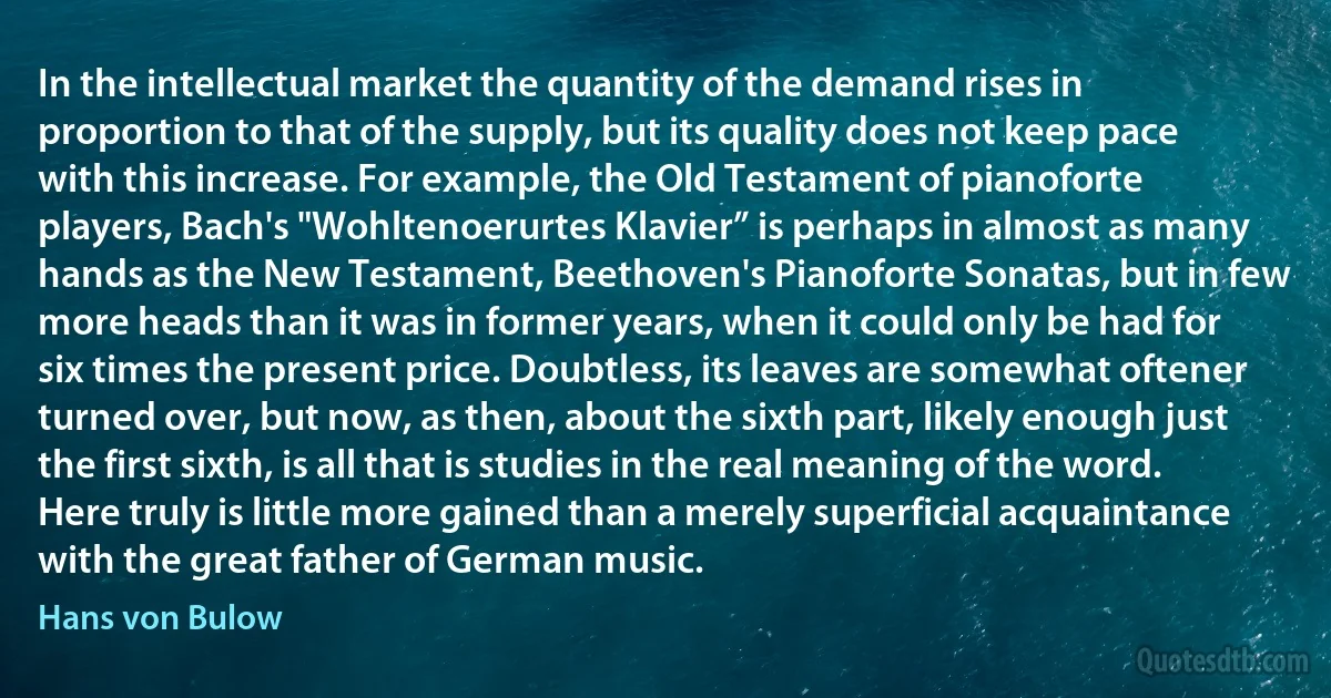 In the intellectual market the quantity of the demand rises in proportion to that of the supply, but its quality does not keep pace with this increase. For example, the Old Testament of pianoforte players, Bach's "Wohltenoerurtes Klavier” is perhaps in almost as many hands as the New Testament, Beethoven's Pianoforte Sonatas, but in few more heads than it was in former years, when it could only be had for six times the present price. Doubtless, its leaves are somewhat oftener turned over, but now, as then, about the sixth part, likely enough just the first sixth, is all that is studies in the real meaning of the word. Here truly is little more gained than a merely superficial acquaintance with the great father of German music. (Hans von Bulow)