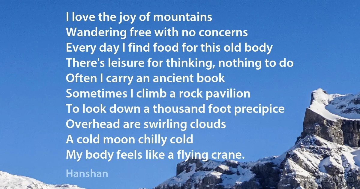 I love the joy of mountains
Wandering free with no concerns
Every day I find food for this old body
There's leisure for thinking, nothing to do
Often I carry an ancient book
Sometimes I climb a rock pavilion
To look down a thousand foot precipice
Overhead are swirling clouds
A cold moon chilly cold
My body feels like a flying crane. (Hanshan)