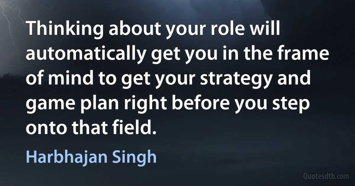 Thinking about your role will automatically get you in the frame of mind to get your strategy and game plan right before you step onto that field. (Harbhajan Singh)