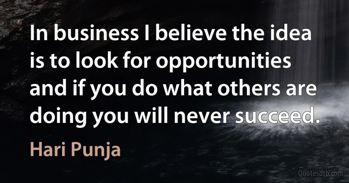 In business I believe the idea is to look for opportunities and if you do what others are doing you will never succeed. (Hari Punja)