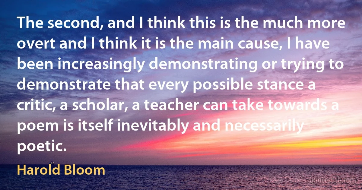 The second, and I think this is the much more overt and I think it is the main cause, I have been increasingly demonstrating or trying to demonstrate that every possible stance a critic, a scholar, a teacher can take towards a poem is itself inevitably and necessarily poetic. (Harold Bloom)