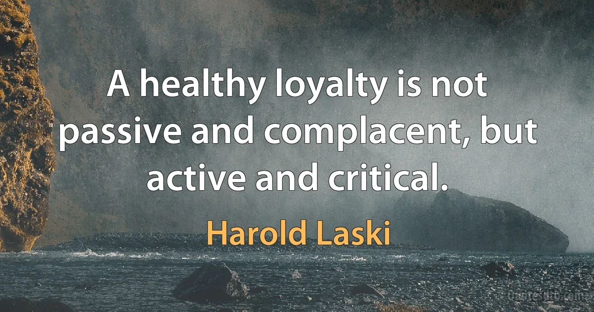 A healthy loyalty is not passive and complacent, but active and critical. (Harold Laski)