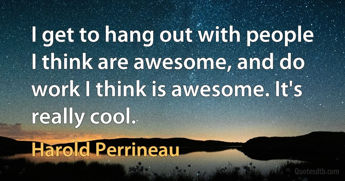 I get to hang out with people I think are awesome, and do work I think is awesome. It's really cool. (Harold Perrineau)