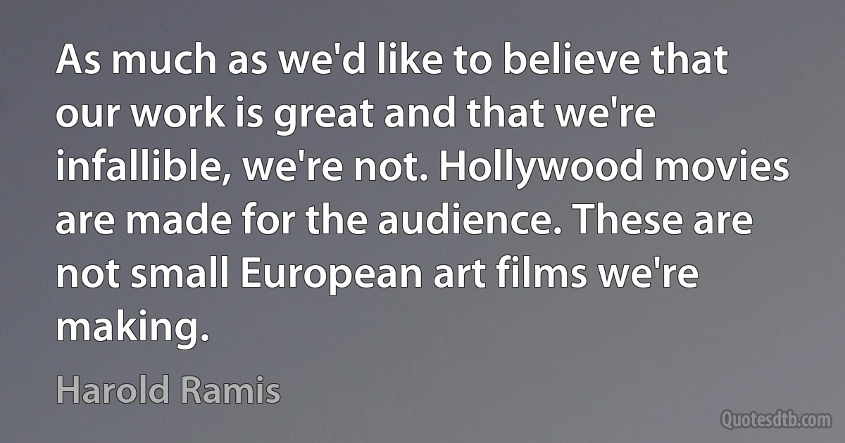 As much as we'd like to believe that our work is great and that we're infallible, we're not. Hollywood movies are made for the audience. These are not small European art films we're making. (Harold Ramis)