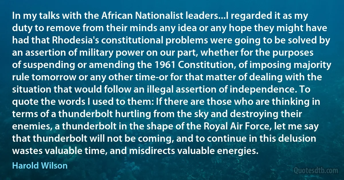 In my talks with the African Nationalist leaders...I regarded it as my duty to remove from their minds any idea or any hope they might have had that Rhodesia's constitutional problems were going to be solved by an assertion of military power on our part, whether for the purposes of suspending or amending the 1961 Constitution, of imposing majority rule tomorrow or any other time-or for that matter of dealing with the situation that would follow an illegal assertion of independence. To quote the words I used to them: If there are those who are thinking in terms of a thunderbolt hurtling from the sky and destroying their enemies, a thunderbolt in the shape of the Royal Air Force, let me say that thunderbolt will not be coming, and to continue in this delusion wastes valuable time, and misdirects valuable energies. (Harold Wilson)