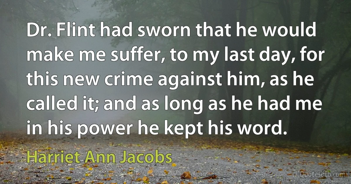 Dr. Flint had sworn that he would make me suffer, to my last day, for this new crime against him, as he called it; and as long as he had me in his power he kept his word. (Harriet Ann Jacobs)