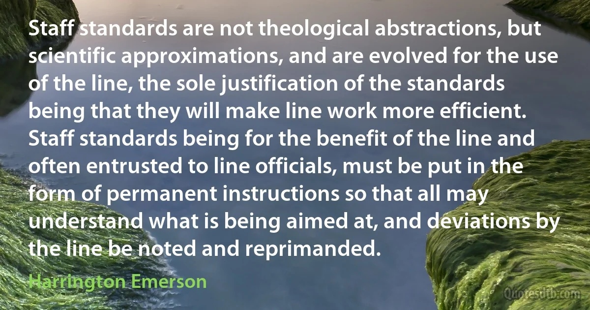 Staff standards are not theological abstractions, but scientific approximations, and are evolved for the use of the line, the sole justification of the standards being that they will make line work more efficient. Staff standards being for the benefit of the line and often entrusted to line officials, must be put in the form of permanent instructions so that all may understand what is being aimed at, and deviations by the line be noted and reprimanded. (Harrington Emerson)