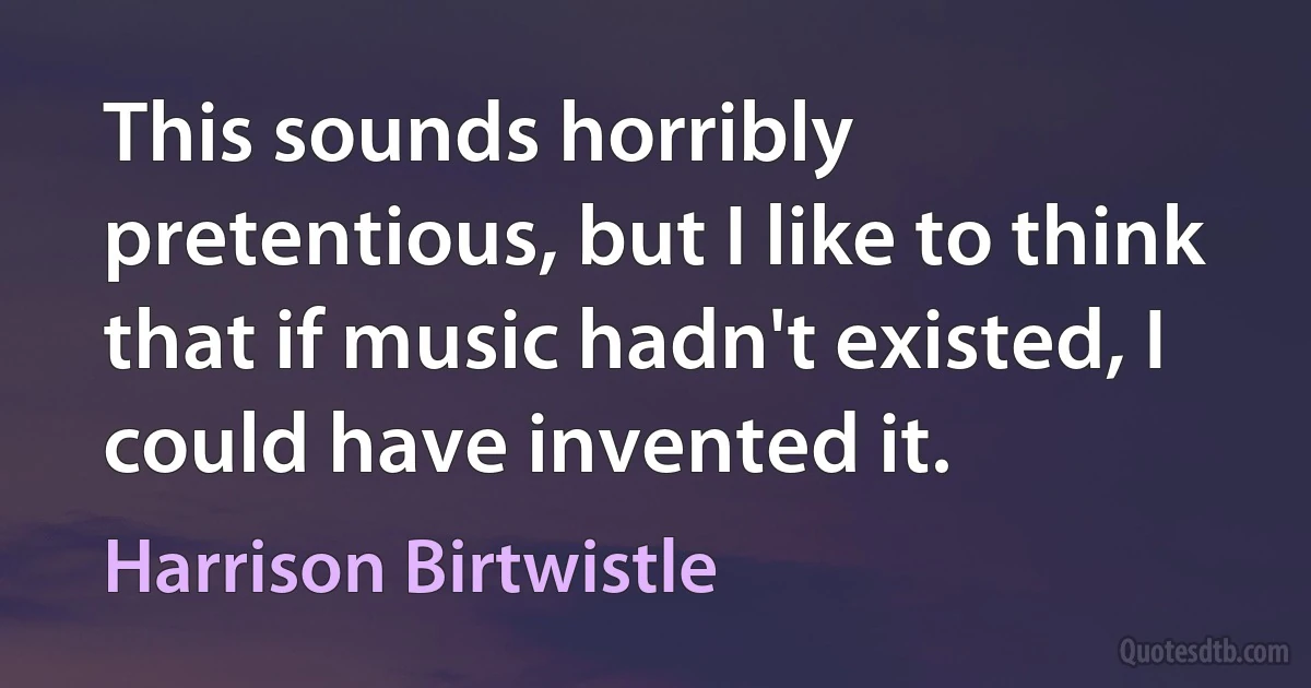 This sounds horribly pretentious, but I like to think that if music hadn't existed, I could have invented it. (Harrison Birtwistle)