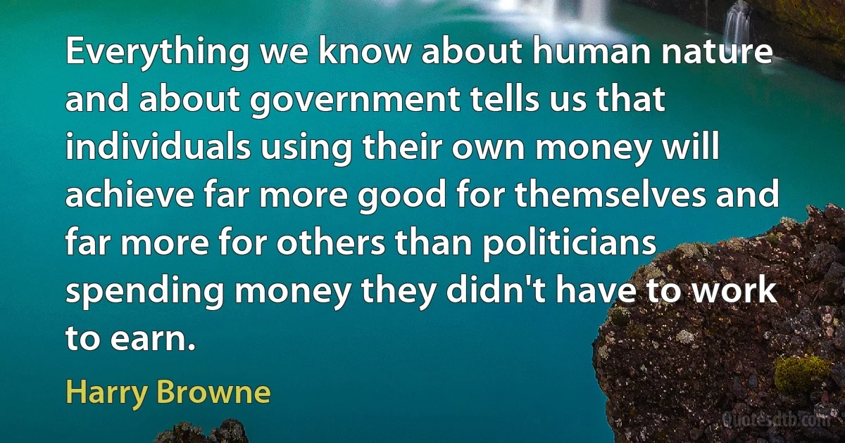 Everything we know about human nature and about government tells us that individuals using their own money will achieve far more good for themselves and far more for others than politicians spending money they didn't have to work to earn. (Harry Browne)