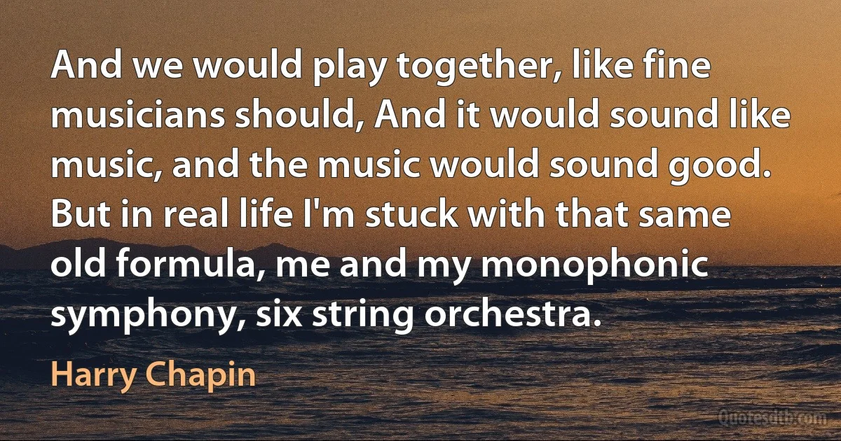 And we would play together, like fine musicians should, And it would sound like music, and the music would sound good. But in real life I'm stuck with that same old formula, me and my monophonic symphony, six string orchestra. (Harry Chapin)