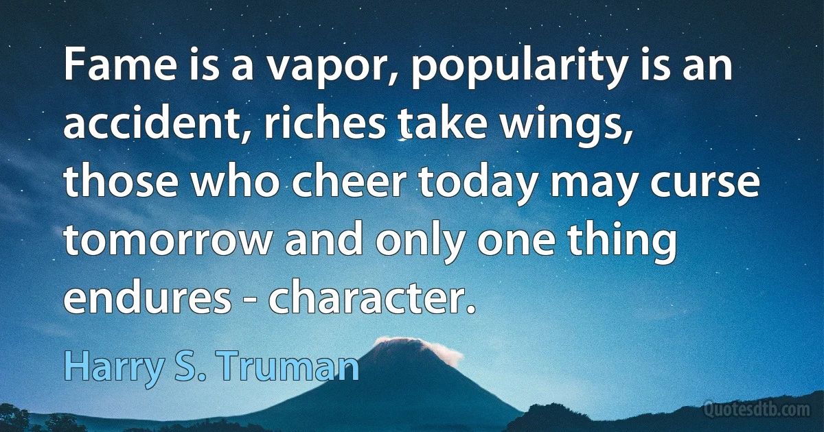 Fame is a vapor, popularity is an accident, riches take wings, those who cheer today may curse tomorrow and only one thing endures - character. (Harry S. Truman)