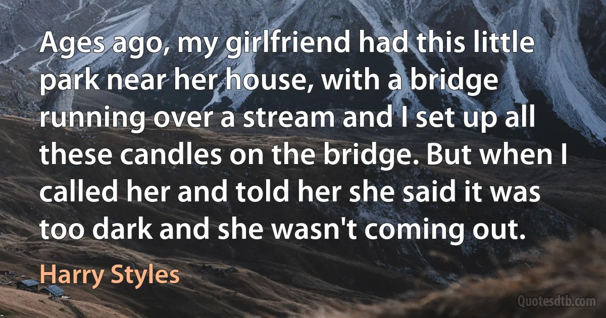 Ages ago, my girlfriend had this little park near her house, with a bridge running over a stream and I set up all these candles on the bridge. But when I called her and told her she said it was too dark and she wasn't coming out. (Harry Styles)