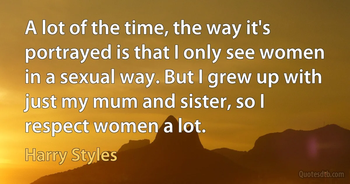 A lot of the time, the way it's portrayed is that I only see women in a sexual way. But I grew up with just my mum and sister, so I respect women a lot. (Harry Styles)