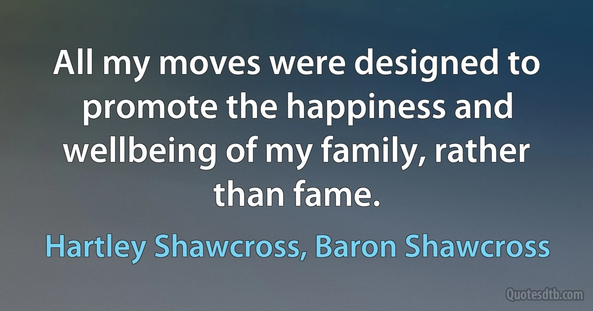 All my moves were designed to promote the happiness and wellbeing of my family, rather than fame. (Hartley Shawcross, Baron Shawcross)