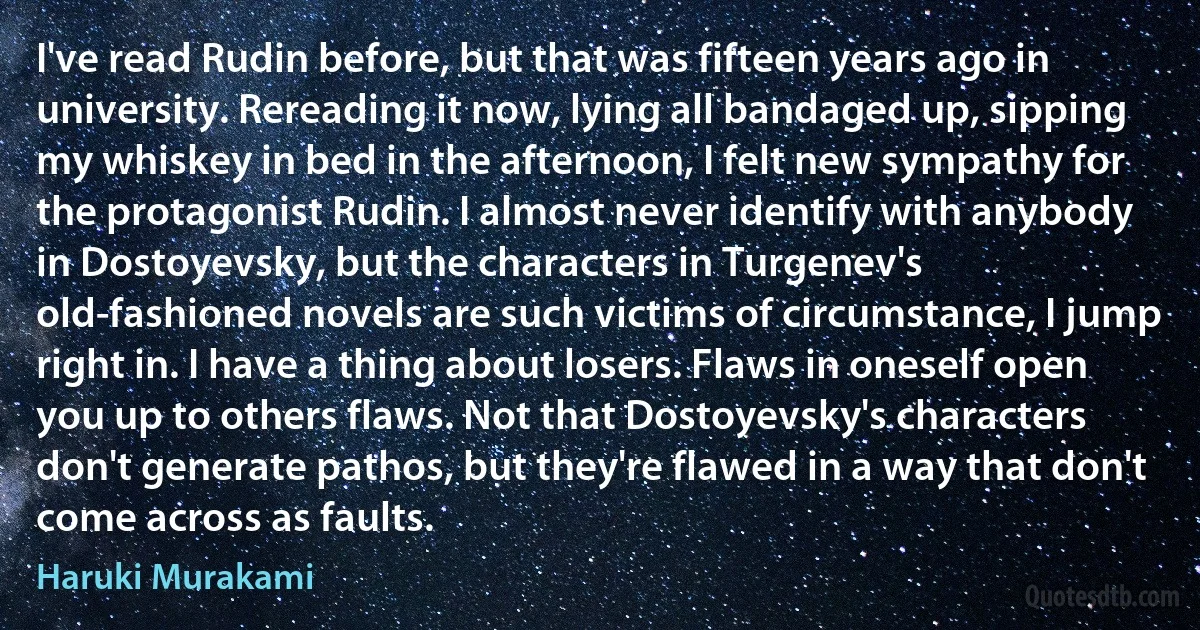 I've read Rudin before, but that was fifteen years ago in university. Rereading it now, lying all bandaged up, sipping my whiskey in bed in the afternoon, I felt new sympathy for the protagonist Rudin. I almost never identify with anybody in Dostoyevsky, but the characters in Turgenev's old-fashioned novels are such victims of circumstance, I jump right in. I have a thing about losers. Flaws in oneself open you up to others flaws. Not that Dostoyevsky's characters don't generate pathos, but they're flawed in a way that don't come across as faults. (Haruki Murakami)