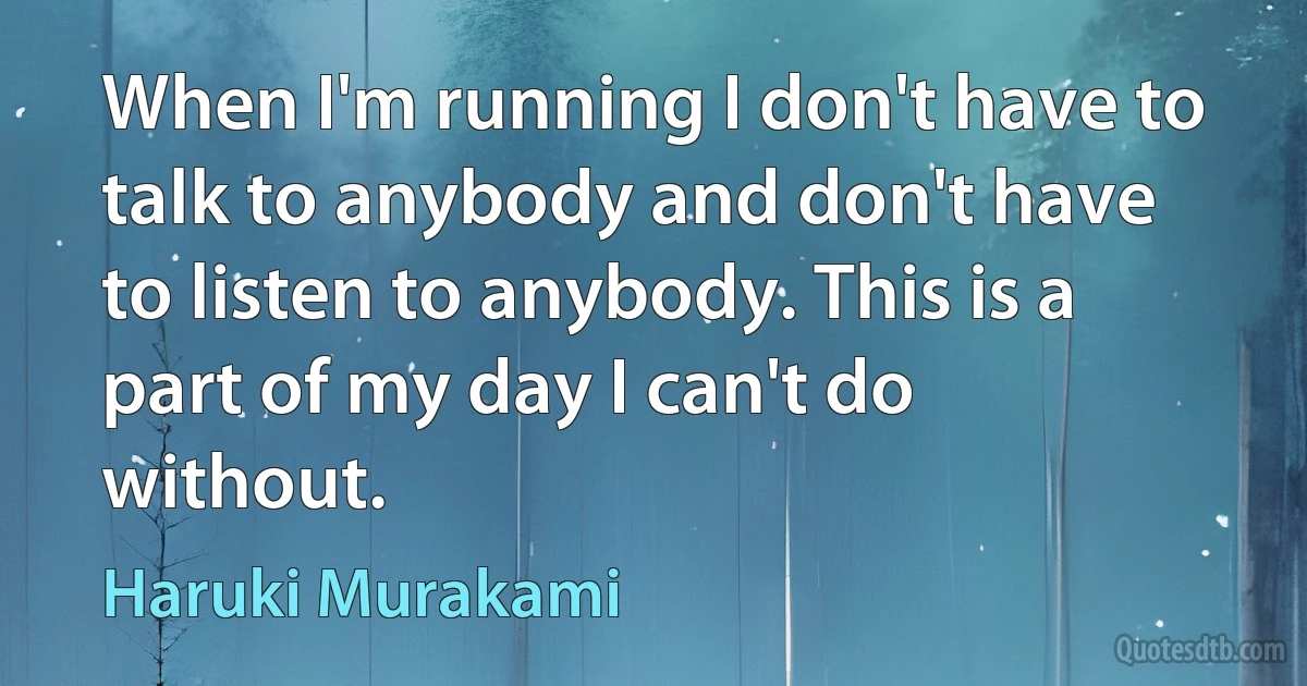 When I'm running I don't have to talk to anybody and don't have to listen to anybody. This is a part of my day I can't do without. (Haruki Murakami)