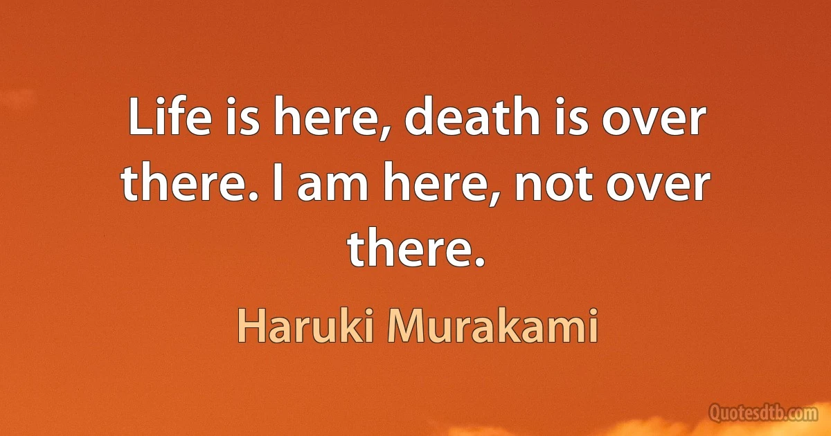 Life is here, death is over there. I am here, not over there. (Haruki Murakami)